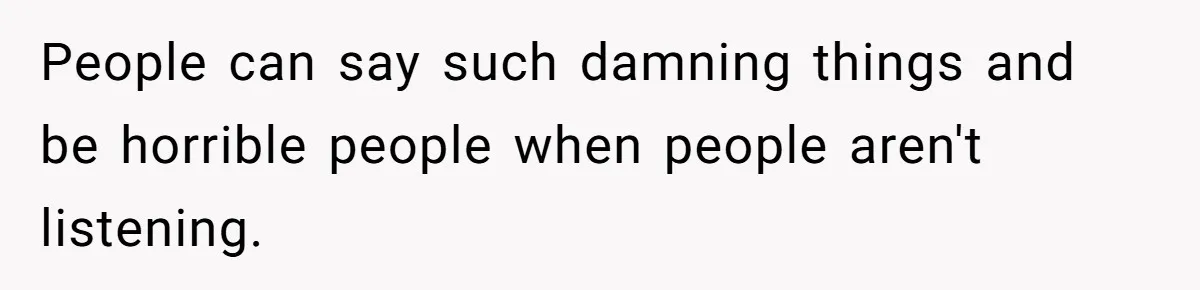 People can say such damning things and be horrible people when people aren't listening.