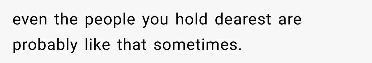 even the people you hold dearest are probably like that sometimes.