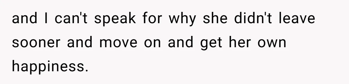 and I can't speak for why she didn't leave sooner and move on and get her own happiness.