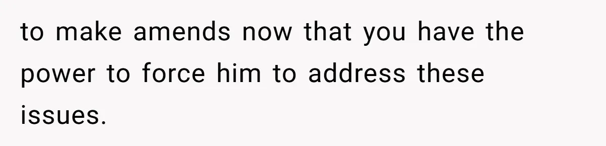 to make amends now that you have the power to force him to address these issues.