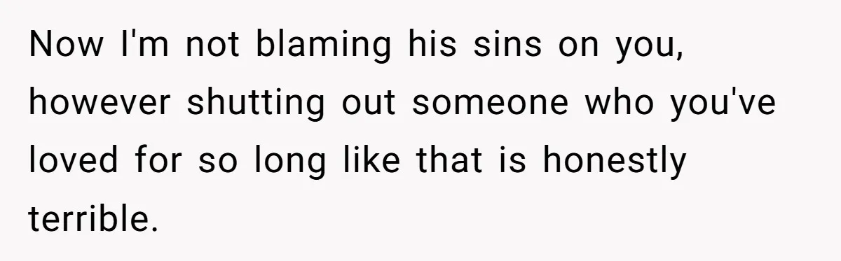 Now I'm not blaming his sins on you, however shutting out someone who you've loved for so long like that is honestly terrible.