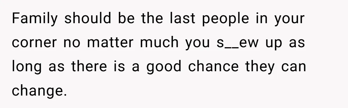 Family should be the last people in your corner no matter much you s__ew up as long as there is a good chance they can change.