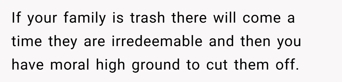 If your family is trash there will come a time they are irredeemable and then you have moral high ground to cut them off.