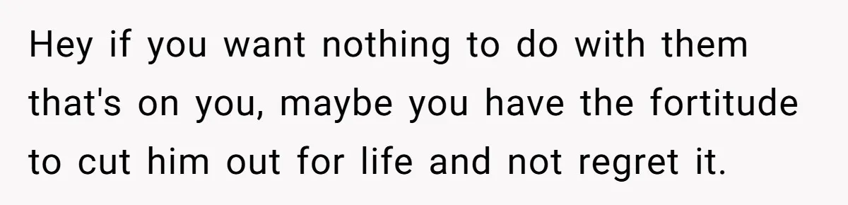 Hey if you want nothing to do with them that's on you, maybe you have the fortitude to cut him out for life and not regret it.