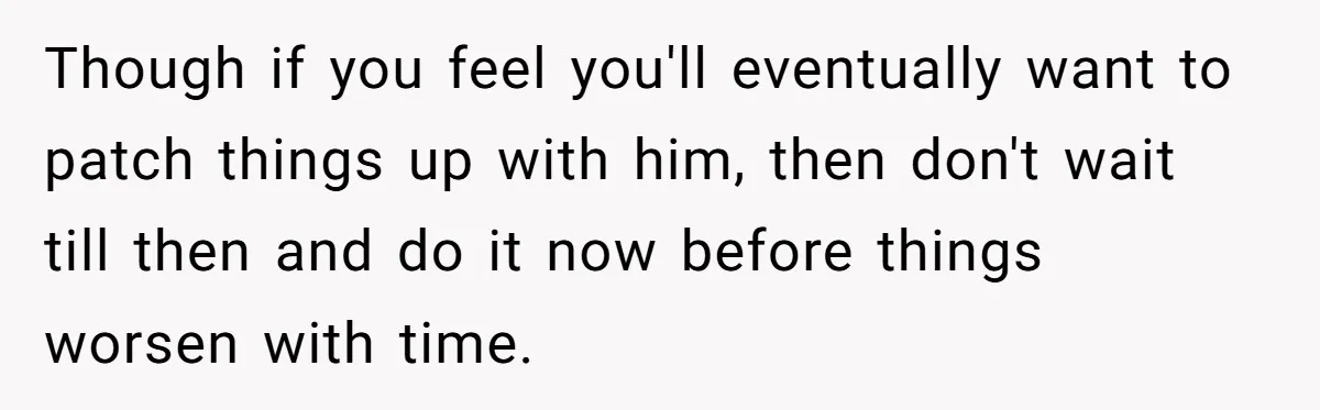 Though if you feel you'll eventually want to patch things up with him, then don't wait till then and do it now before things worsen with time.