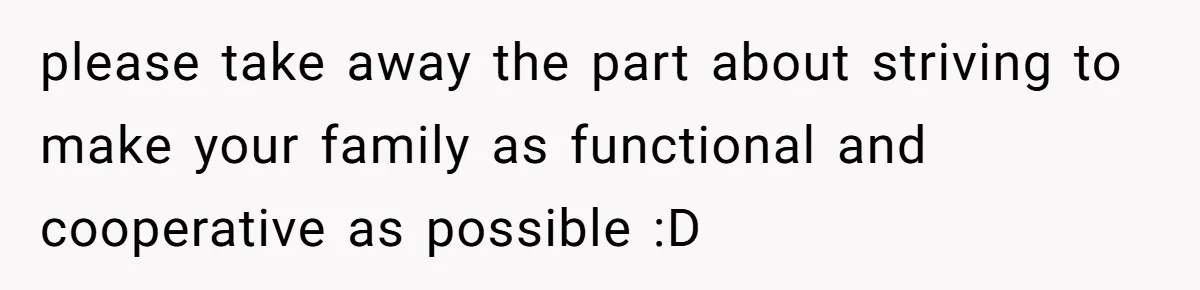 please take away the part about striving to make your family as functional and cooperative as possible :D