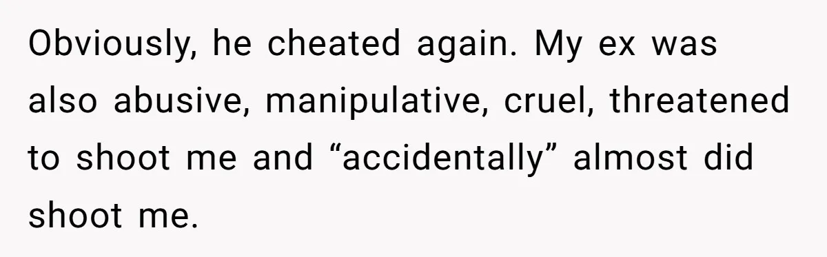 Obviously, he cheated again. My ex was also abusive, manipulative, cruel, threatened to shoot me and “accidentally” almost did shoot me.