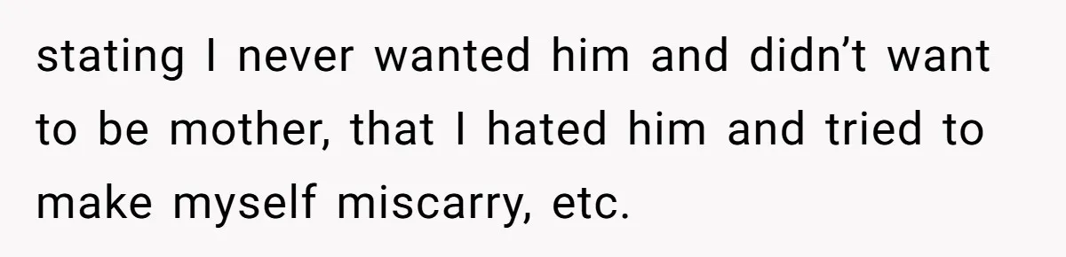 stating I never wanted him and didn’t want to be mother, that I hated him and tried to make myself miscarry, etc.