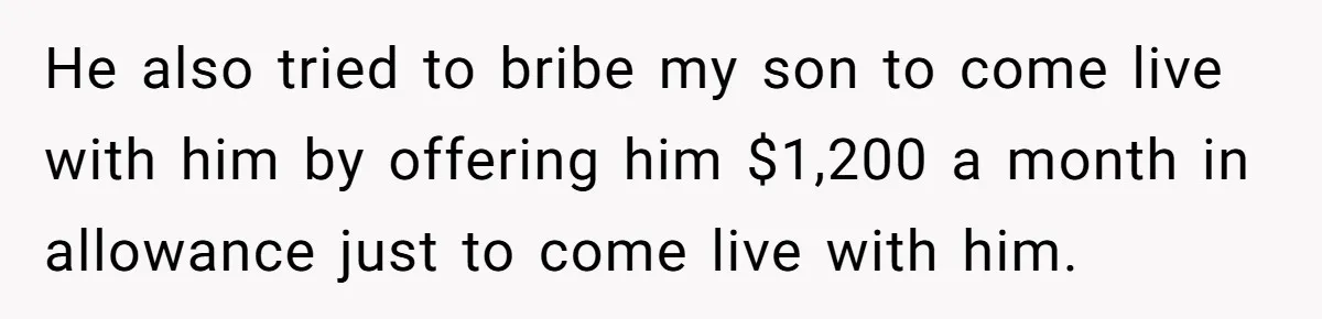 He also tried to bribe my son to come live with him by offering him $1,200 a month in allowance just to come live with him.