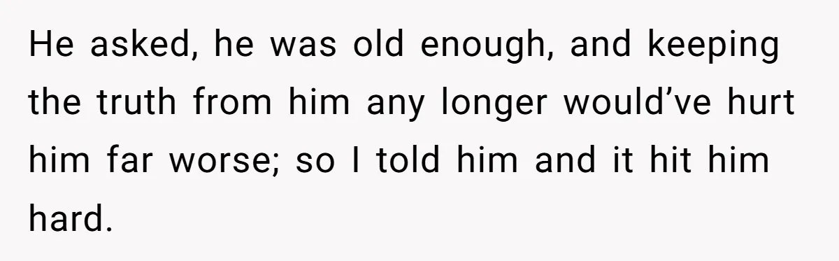He asked, he was old enough, and keeping the truth from him any longer would’ve hurt him far worse; so I told him and it hit him hard.
