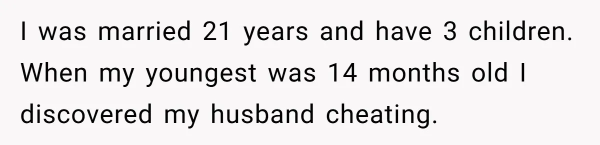 I was married 21 years and have 3 children. When my youngest was 14 months old I discovered my husband cheating.