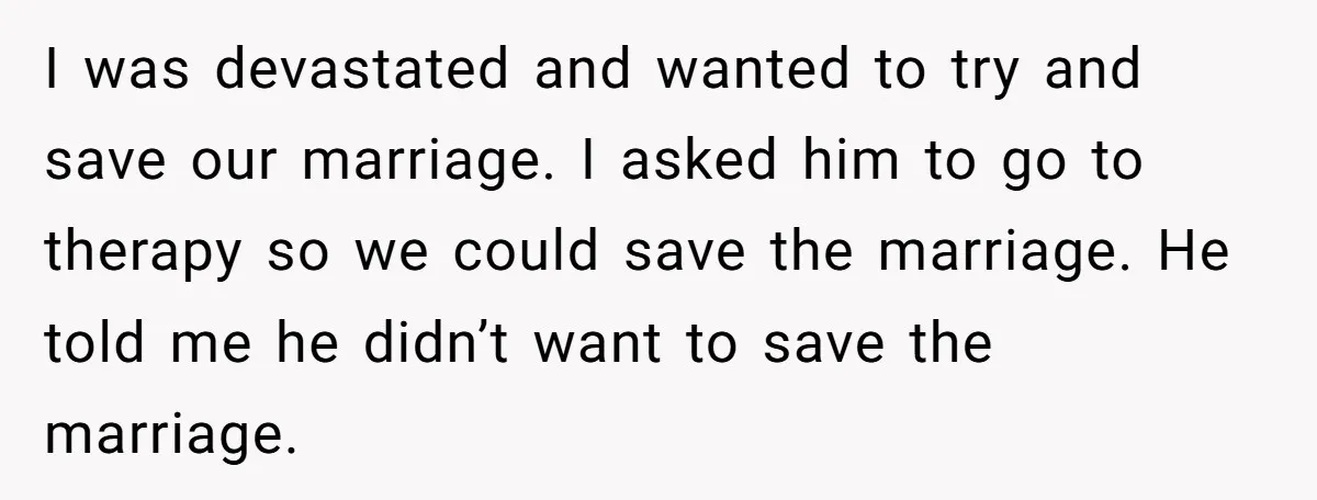 I was devastated and wanted to try and save our marriage. I asked him to go to therapy so we could save the marriage. He told me he didn’t want...