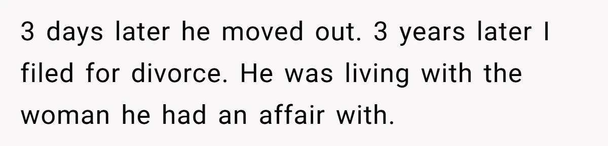 3 days later he moved out. 3 years later I filed for divorce. He was living with the woman he had an affair with.
