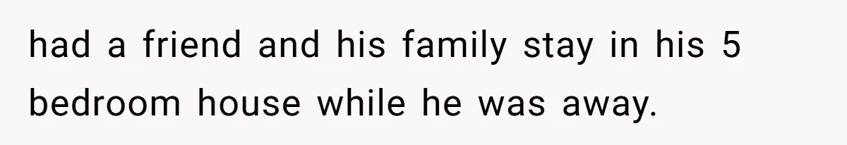 had a friend and his family stay in his 5 bedroom house while he was away.