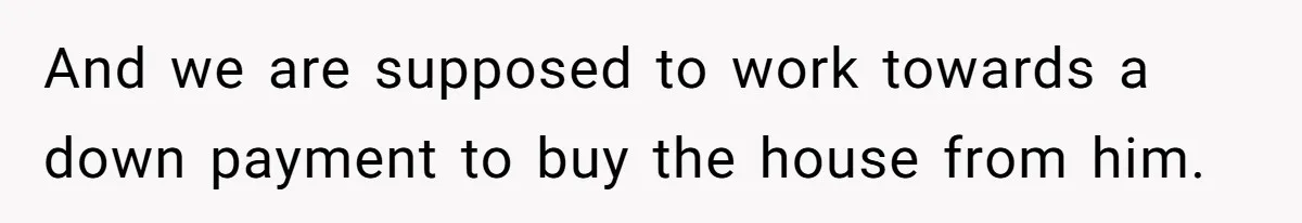 And we are supposed to work towards a down payment to buy the house from him.