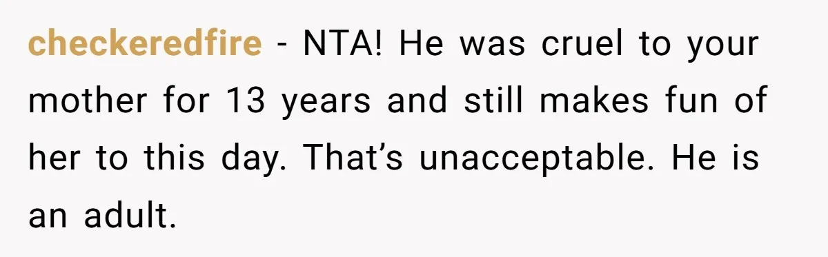 checkeredfire − NTA! He was cruel to your mother for 13 years and still makes fun of her to this day. That’s unacceptable. He is an adult.