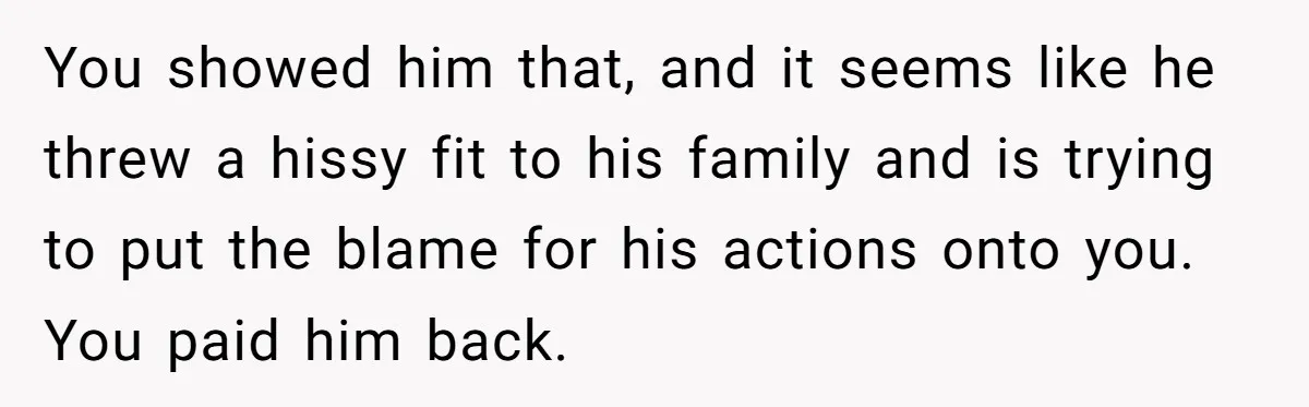 You showed him that, and it seems like he threw a hissy fit to his family and is trying to put the blame for his actions onto you. You paid...