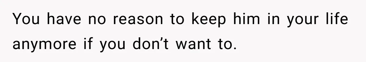 You have no reason to keep him in your life anymore if you don’t want to.