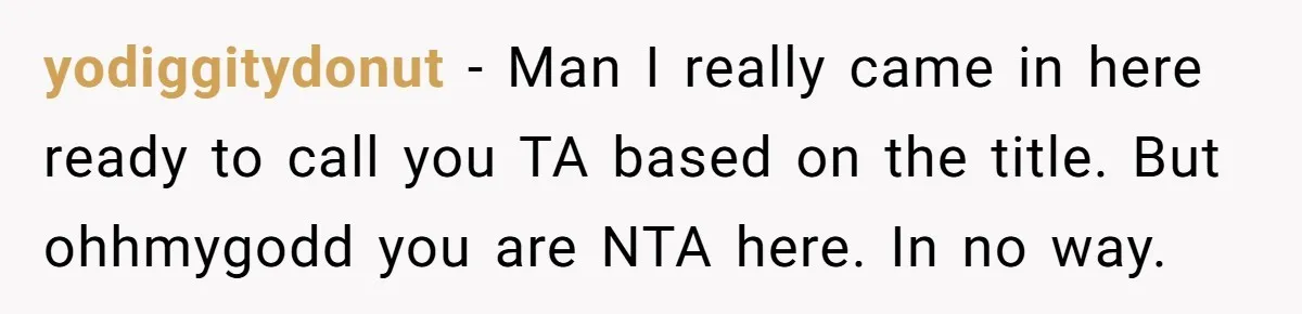 yodiggitydonut − Man I really came in here ready to call you TA based on the title. But ohhmygodd you are NTA here. In no way.