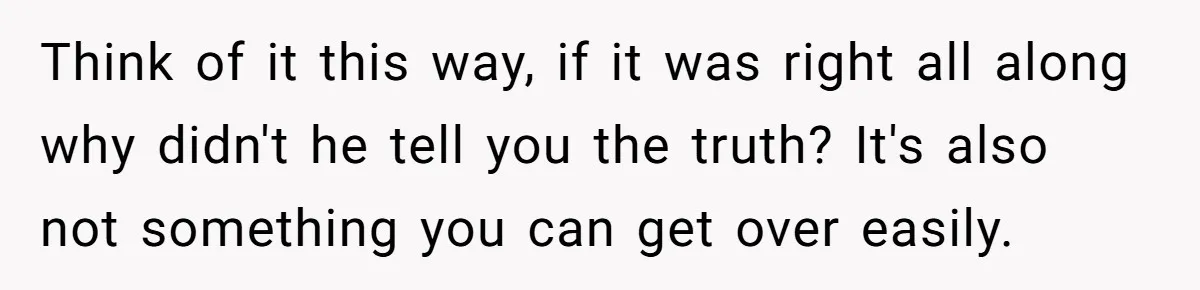 Think of it this way, if it was right all along why didn't he tell you the truth? It's also not something you can get over easily.
