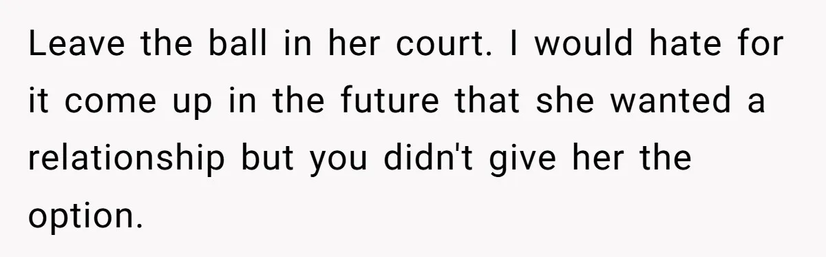 Leave the ball in her court. I would hate for it come up in the future that she wanted a relationship but you didn't give her the option.