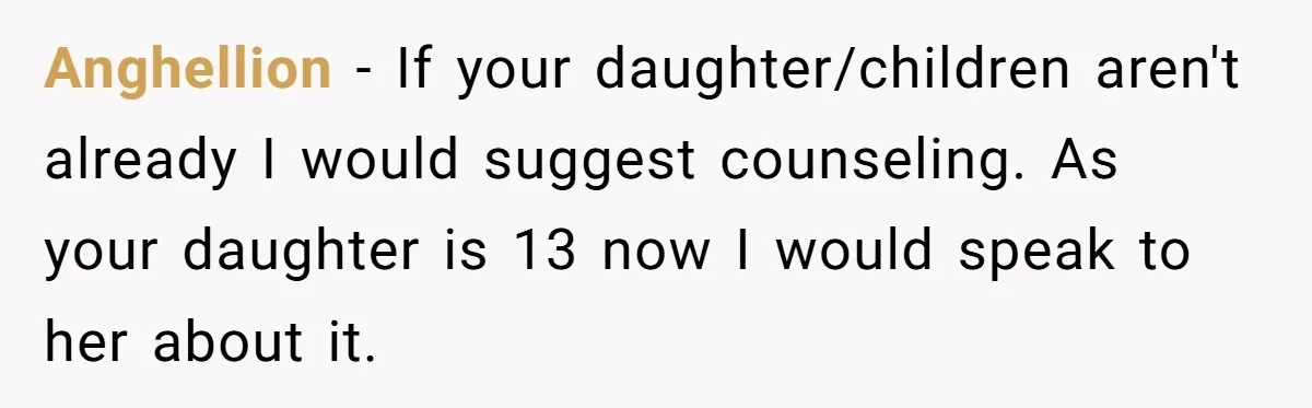 Anghellion − If your daughter/children aren't already I would suggest counseling. As your daughter is 13 now I would speak to her about it.