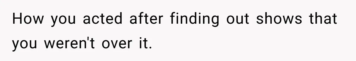 How you acted after finding out shows that you weren't over it.
