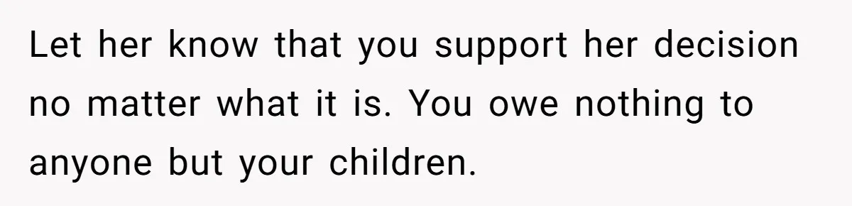 Let her know that you support her decision no matter what it is. You owe nothing to anyone but your children.