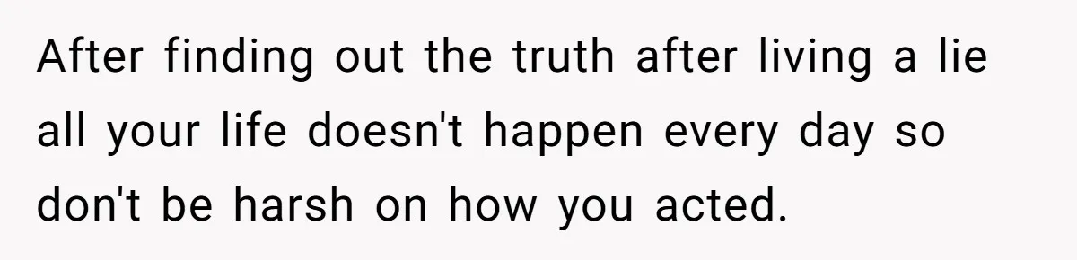 After finding out the truth after living a lie all your life doesn't happen every day so don't be harsh on how you acted.