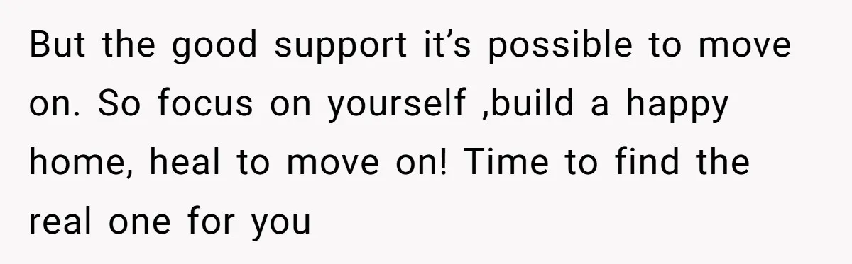 But the good support it’s possible to move on. So focus on yourself ,build a happy home, heal to move on! Time to find the real one for you