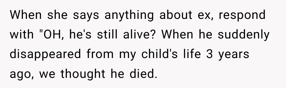When she says anything about ex, respond with "OH, he's still alive? When he suddenly disappeared from my child's life 3 years ago, we thought he died.