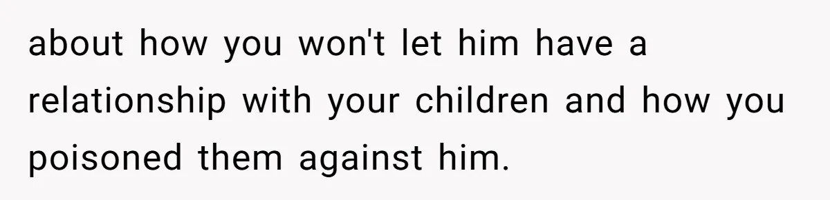 about how you won't let him have a relationship with your children and how you poisoned them against him.
