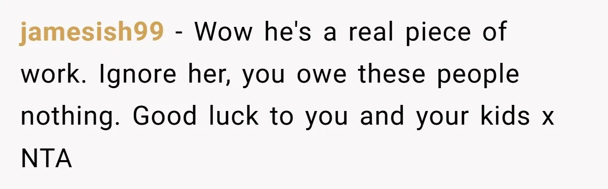 jamesish99 − Wow he's a real piece of work. Ignore her, you owe these people nothing. Good luck to you and your kids x NTA