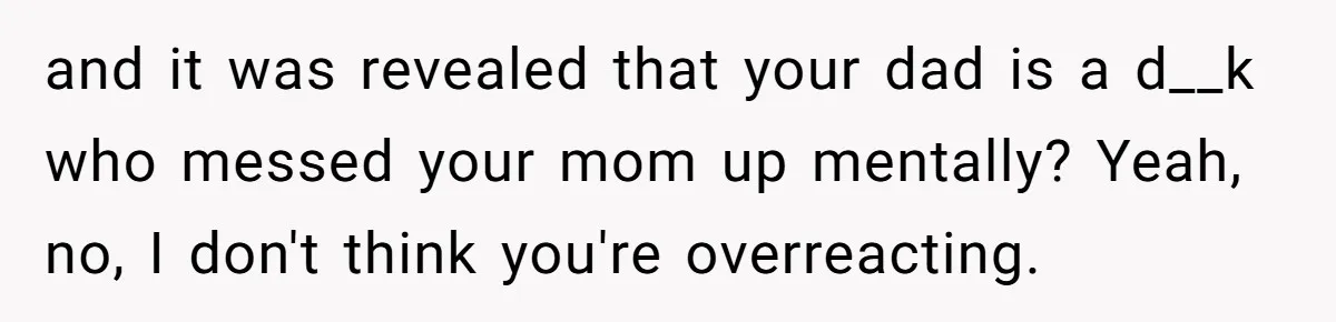 and it was revealed that your dad is a d__k who messed your mom up mentally? Yeah, no, I don't think you're overreacting.