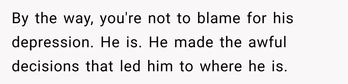 By the way, you're not to blame for his depression. He is. He made the awful decisions that led him to where he is.