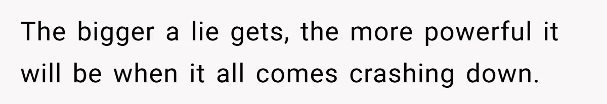 The bigger a lie gets, the more powerful it will be when it all comes crashing down.