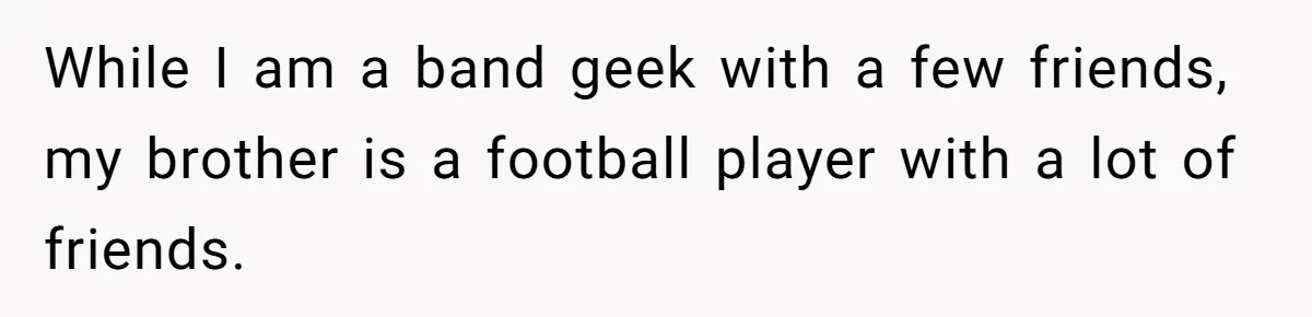 While I am a band geek with a few friends, my brother is a football player with a lot of friends.