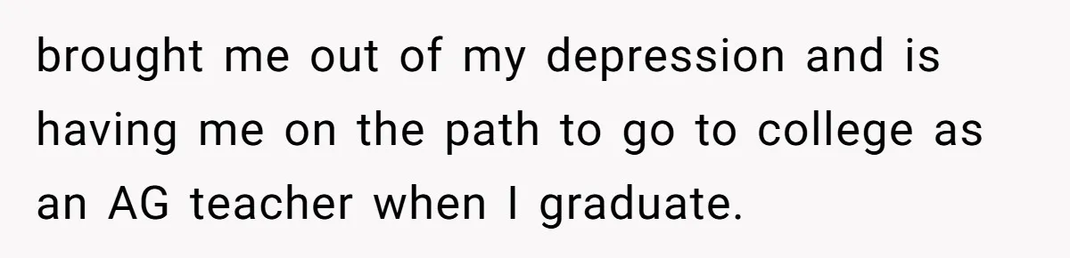brought me out of my depression and is having me on the path to go to college as an AG teacher when I graduate.