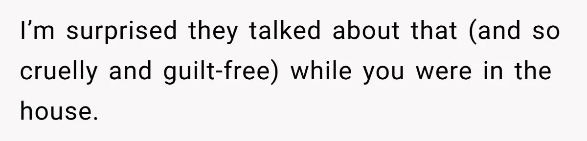 I’m surprised they talked about that (and so cruelly and guilt-free) while you were in the house.