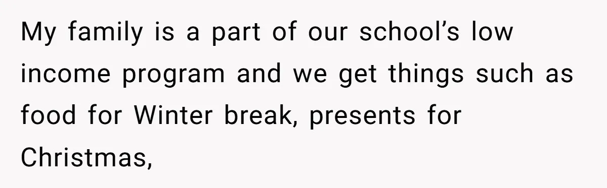 My family is a part of our school’s low income program and we get things such as food for Winter break, presents for Christmas,