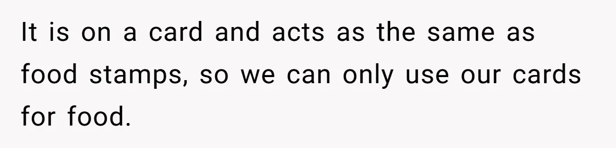 It is on a card and acts as the same as food stamps, so we can only use our cards for food.