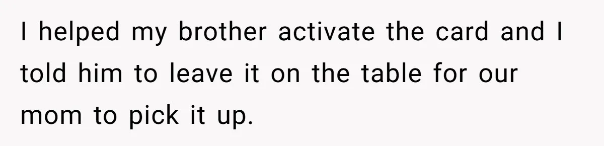 I helped my brother activate the card and I told him to leave it on the table for our mom to pick it up.