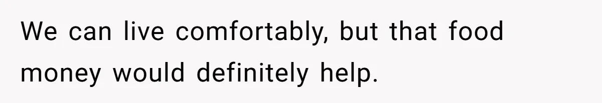 We can live comfortably, but that food money would definitely help.