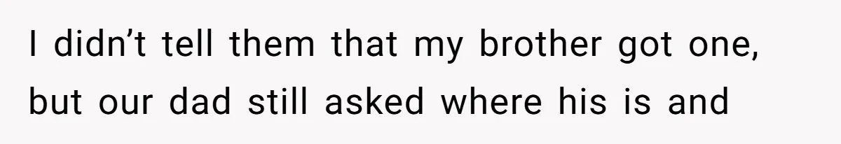 I didn’t tell them that my brother got one, but our dad still asked where his is and