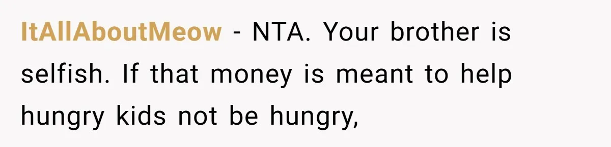 ItAllAboutMeow − NTA. Your brother is selfish. If that money is meant to help hungry kids not be hungry,