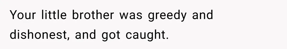 Your little brother was greedy and dishonest, and got caught.