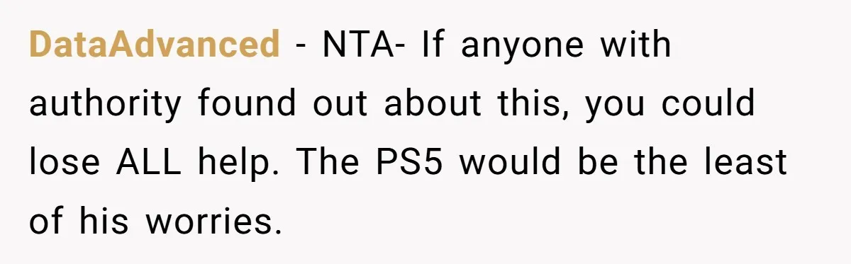 DataAdvanced − NTA- If anyone with authority found out about this, you could lose ALL help. The PS5 would be the least of his worries.