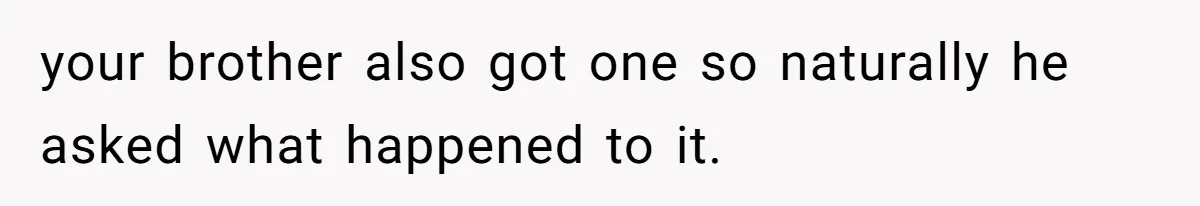 your brother also got one so naturally he asked what happened to it.