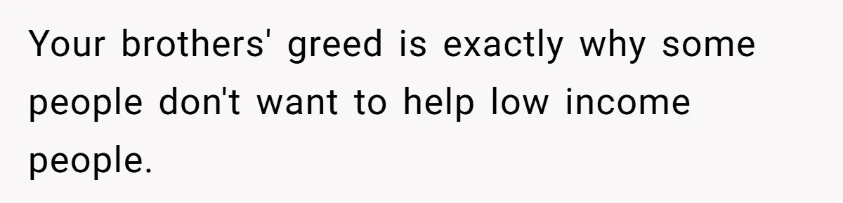Your brothers' greed is exactly why some people don't want to help low income people.