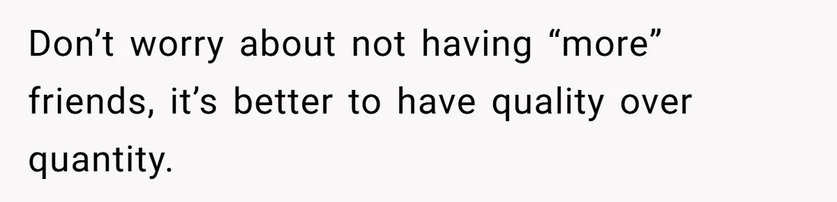 Don’t worry about not having “more” friends, it’s better to have quality over quantity.